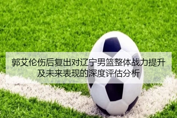 郭艾伦伤后复出对辽宁男篮整体战力提升及未来表现的深度评估分析